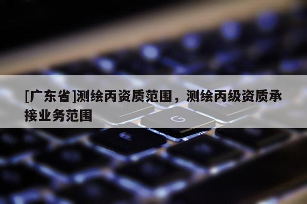 [广东省]测绘丙资质范围，测绘丙级资质承接业务范围