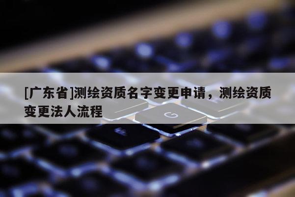 [广东省]测绘资质名字变更申请，测绘资质变更法人流程