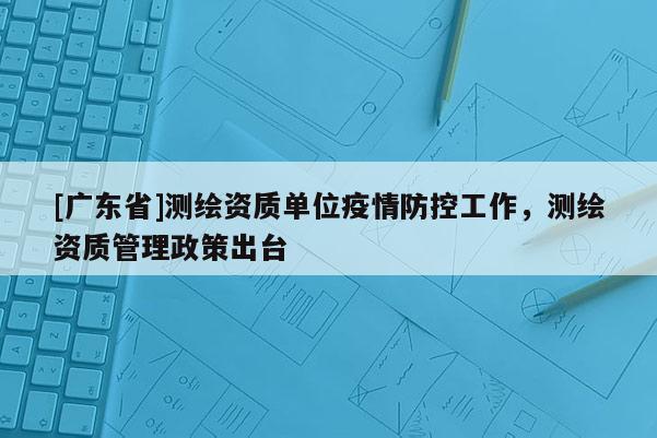 [广东省]测绘资质单位疫情防控工作，测绘资质管理政策出台