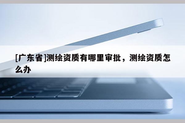 [广东省]测绘资质有哪里审批，测绘资质怎么办