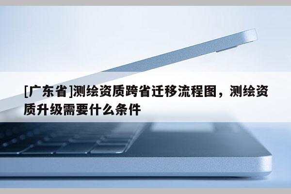 [广东省]测绘资质跨省迁移流程图，测绘资质升级需要什么条件