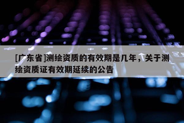 [广东省]测绘资质的有效期是几年，关于测绘资质证有效期延续的公告