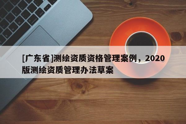 [广东省]测绘资质资格管理案例，2020版测绘资质管理办法草案