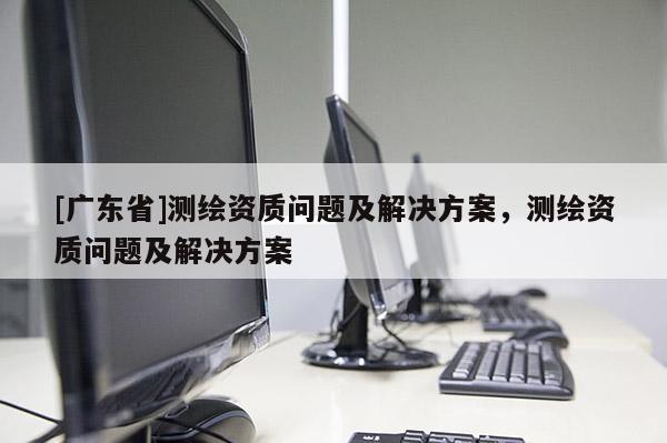 [广东省]测绘资质问题及解决方案，测绘资质问题及解决方案