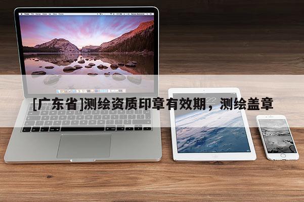 [广东省]测绘资质印章有效期，测绘盖章