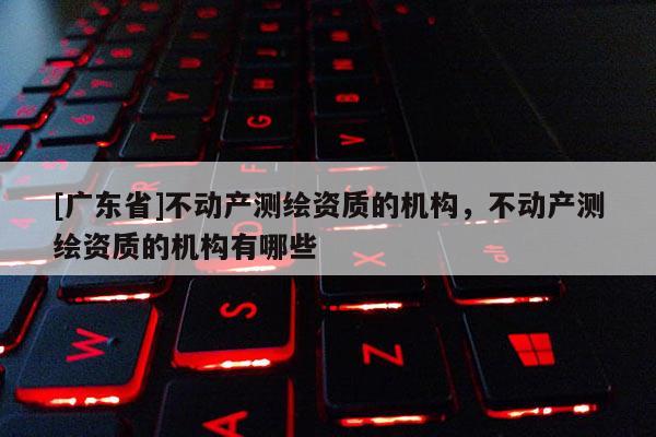 [广东省]不动产测绘资质的机构，不动产测绘资质的机构有哪些