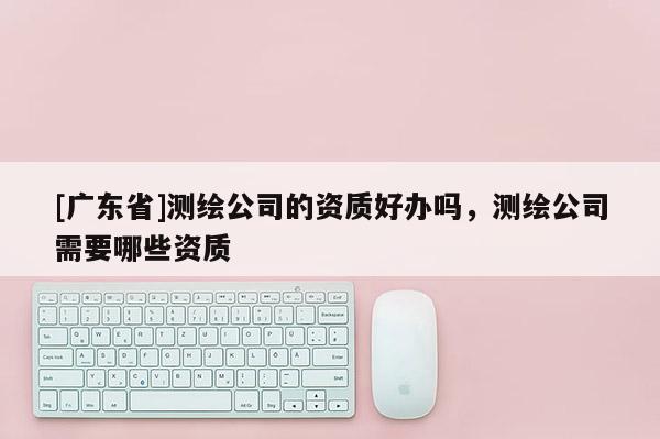 [广东省]测绘公司的资质好办吗，测绘公司需要哪些资质