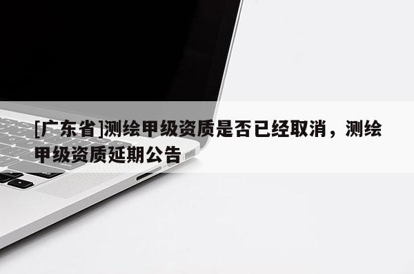 [广东省]测绘甲级资质是否已经取消，测绘甲级资质延期公告