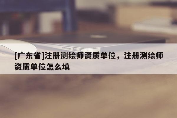 [广东省]注册测绘师资质单位，注册测绘师资质单位怎么填