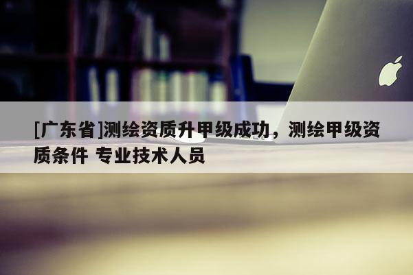 [广东省]测绘资质升甲级成功，测绘甲级资质条件 专业技术人员