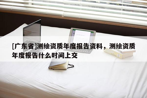 [广东省]测绘资质年度报告资料，测绘资质年度报告什么时间上交