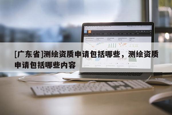 [广东省]测绘资质申请包括哪些，测绘资质申请包括哪些内容