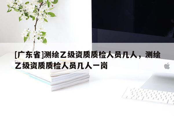 [广东省]测绘乙级资质质检人员几人，测绘乙级资质质检人员几人一岗