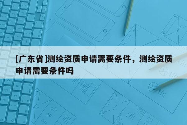 [广东省]测绘资质申请需要条件，测绘资质申请需要条件吗