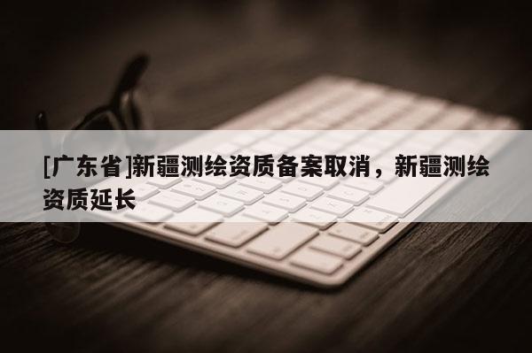 [广东省]新疆测绘资质备案取消，新疆测绘资质延长