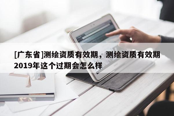 [广东省]测绘资质有效期，测绘资质有效期2019年这个过期会怎么样