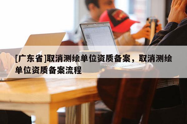 [广东省]取消测绘单位资质备案，取消测绘单位资质备案流程