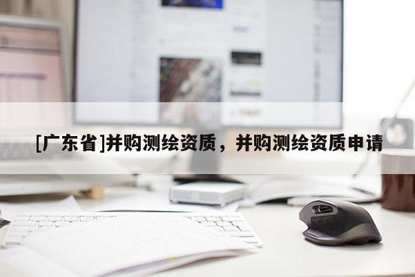 [广东省]并购测绘资质，并购测绘资质申请