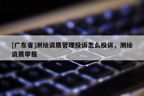 [广东省]测绘资质管理投诉怎么投诉，测绘资质举报