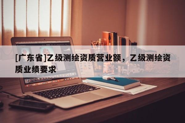 [广东省]乙级测绘资质营业额，乙级测绘资质业绩要求
