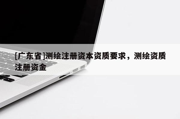 [广东省]测绘注册资本资质要求，测绘资质注册资金