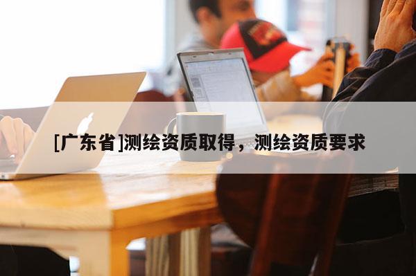 [广东省]测绘资质取得，测绘资质要求