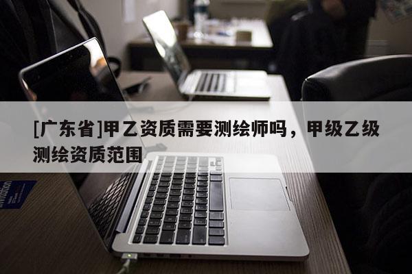 [广东省]甲乙资质需要测绘师吗，甲级乙级测绘资质范围