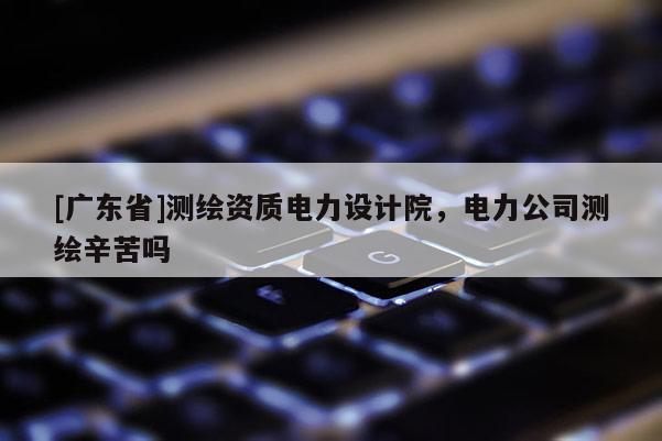 [广东省]测绘资质电力设计院，电力公司测绘辛苦吗