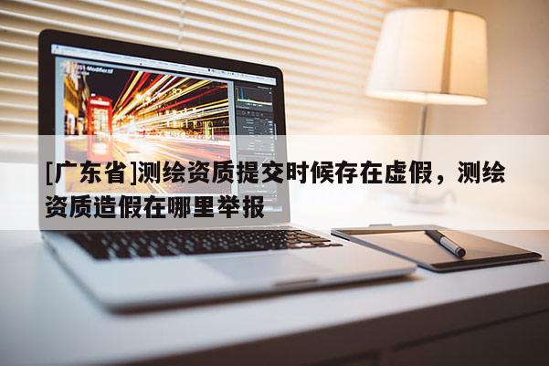 [广东省]测绘资质提交时候存在虚假，测绘资质造假在哪里举报