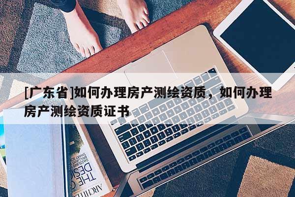 [广东省]如何办理房产测绘资质，如何办理房产测绘资质证书