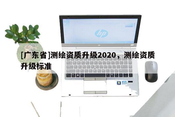 [广东省]测绘资质升级2020，测绘资质升级标准