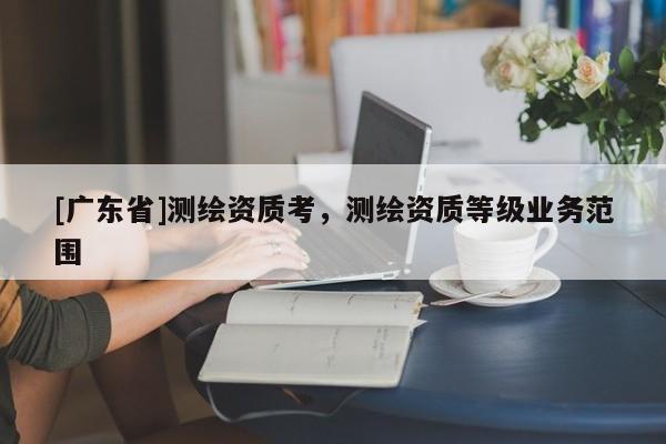 [广东省]测绘资质考，测绘资质等级业务范围
