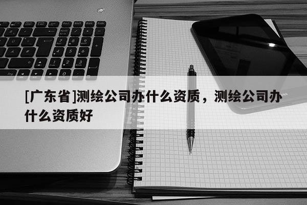 [广东省]测绘公司办什么资质，测绘公司办什么资质好