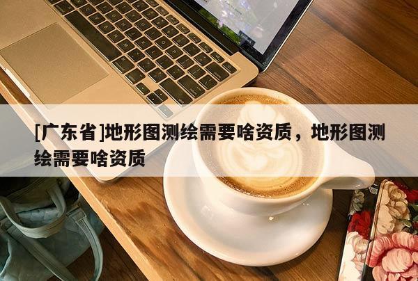 [广东省]地形图测绘需要啥资质，地形图测绘需要啥资质
