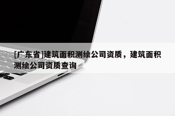 [广东省]建筑面积测绘公司资质，建筑面积测绘公司资质查询