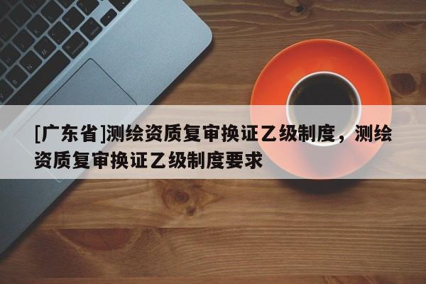 [广东省]测绘资质复审换证乙级制度，测绘资质复审换证乙级制度要求