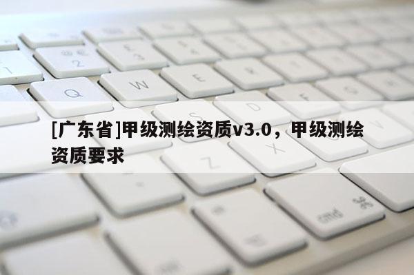 [广东省]甲级测绘资质v3.0，甲级测绘资质要求