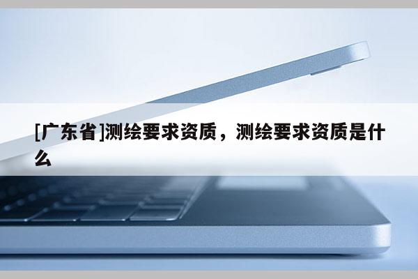 [广东省]测绘要求资质，测绘要求资质是什么
