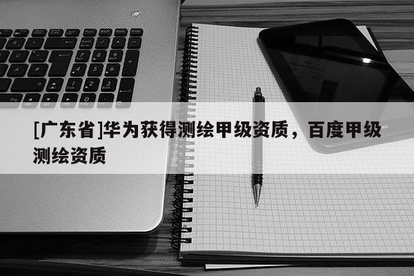 [广东省]华为获得测绘甲级资质，百度甲级测绘资质
