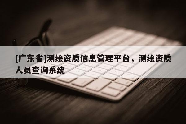 [广东省]测绘资质信息管理平台，测绘资质人员查询系统