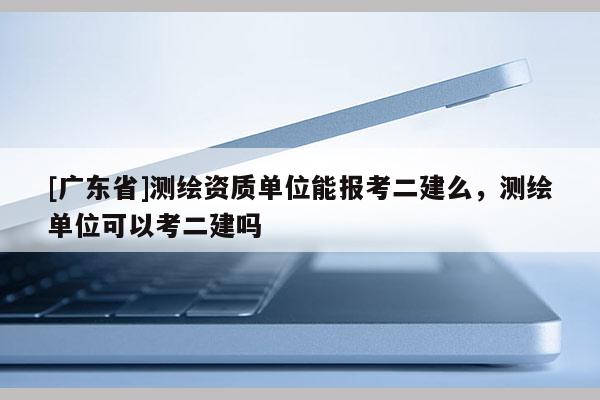 [广东省]测绘资质单位能报考二建么，测绘单位可以考二建吗