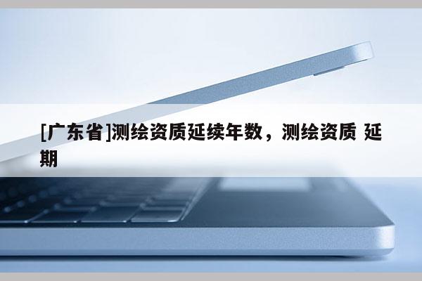 [广东省]测绘资质延续年数，测绘资质 延期