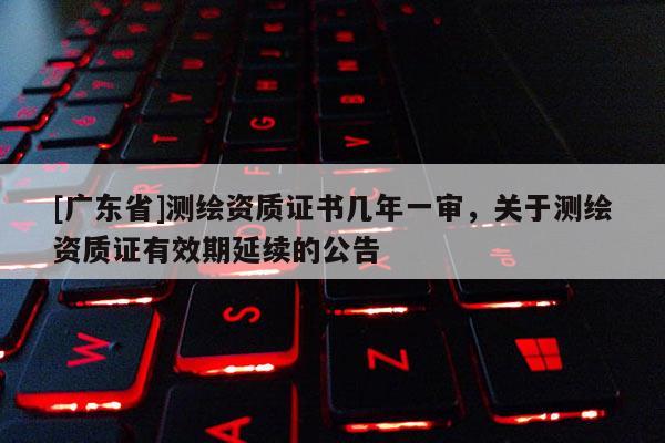 [广东省]测绘资质证书几年一审，关于测绘资质证有效期延续的公告