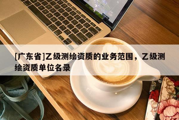 [广东省]乙级测绘资质的业务范围，乙级测绘资质单位名录
