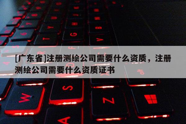 [广东省]注册测绘公司需要什么资质，注册测绘公司需要什么资质证书