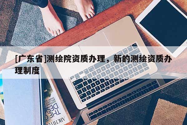 [广东省]测绘院资质办理，新的测绘资质办理制度