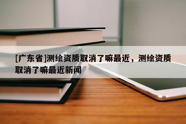 [广东省]测绘资质取消了嘛最近，测绘资质取消了嘛最近新闻