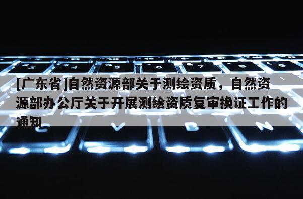 [广东省]自然资源部关于测绘资质，自然资源部办公厅关于开展测绘资质复审换证工作的通知
