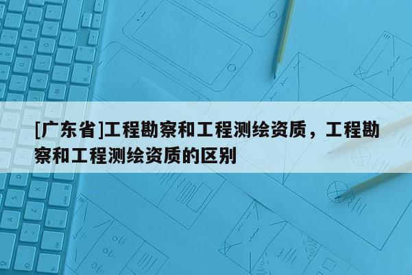 [广东省]工程勘察和工程测绘资质，工程勘察和工程测绘资质的区别