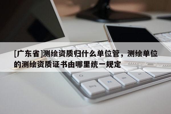 [广东省]测绘资质归什么单位管，测绘单位的测绘资质证书由哪里统一规定